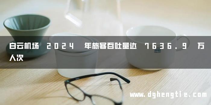 白云机场 2024 年旅客吞吐量达 7636.9 万人次